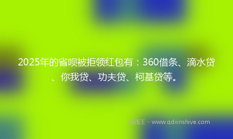 2025年的省呗被拒领红包有：360借条、滴水贷、你我贷、功夫贷、柯基贷等。
