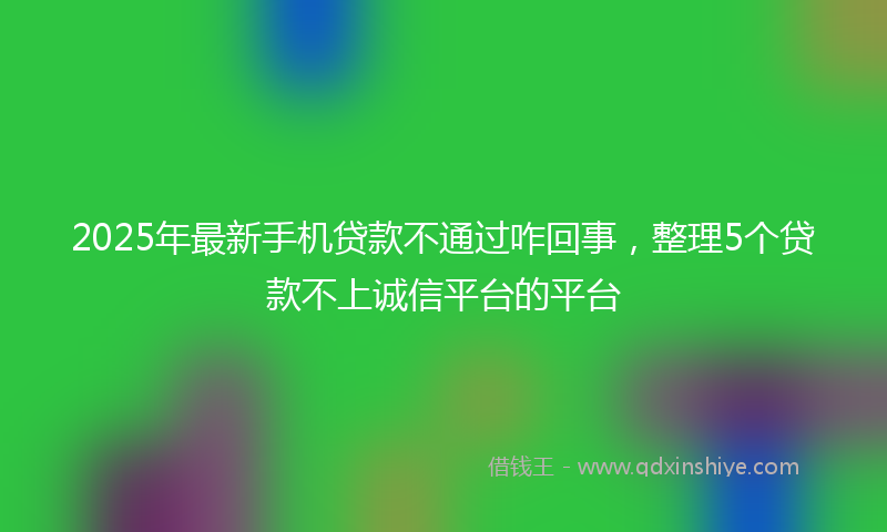 2025年最新手机贷款不通过咋回事，整理5个贷款不上诚信平台的平台
