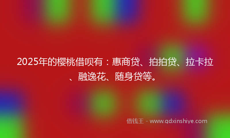 2025年的樱桃借呗有：惠商贷、拍拍贷、拉卡拉、融逸花、随身贷等。