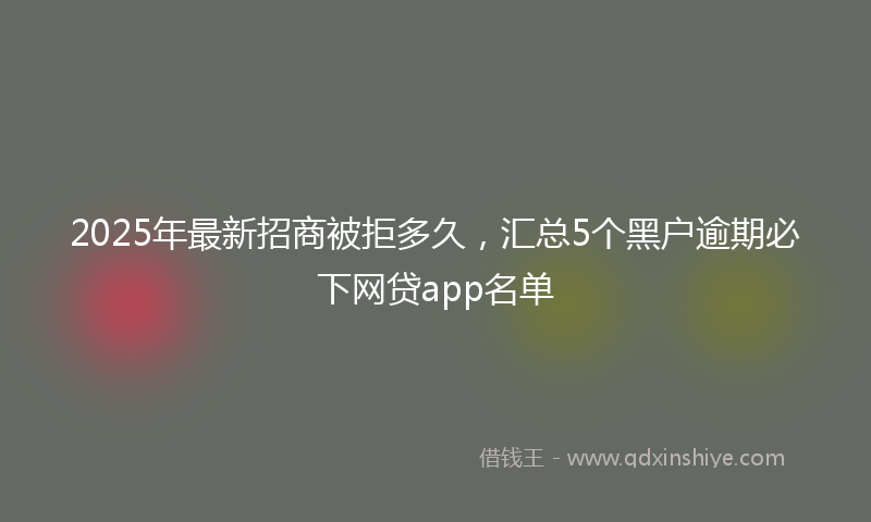 2025年最新招商被拒多久，汇总5个黑户逾期必下网贷app名单