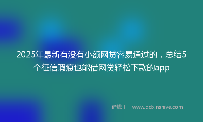 2025年最新有没有小额网贷容易通过的，总结5个征信瑕疵也能借网贷轻松下款的app