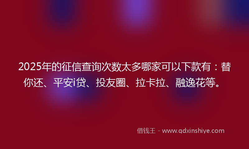2025年的征信查询次数太多哪家可以下款有：替你还、平安i贷、投友圈、拉卡拉、融逸花等。