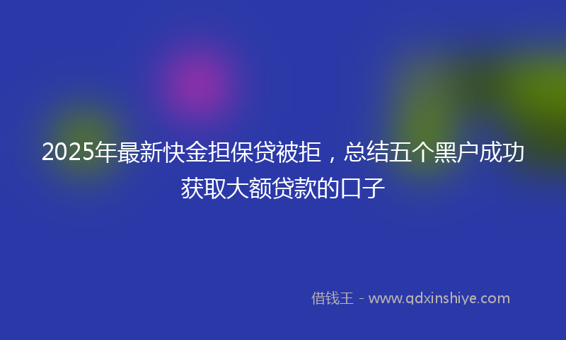 2025年最新快金担保贷被拒，总结五个黑户成功获取大额贷款的口子