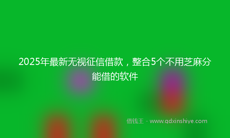2025年最新无视征信借款，整合5个不用芝麻分能借的软件