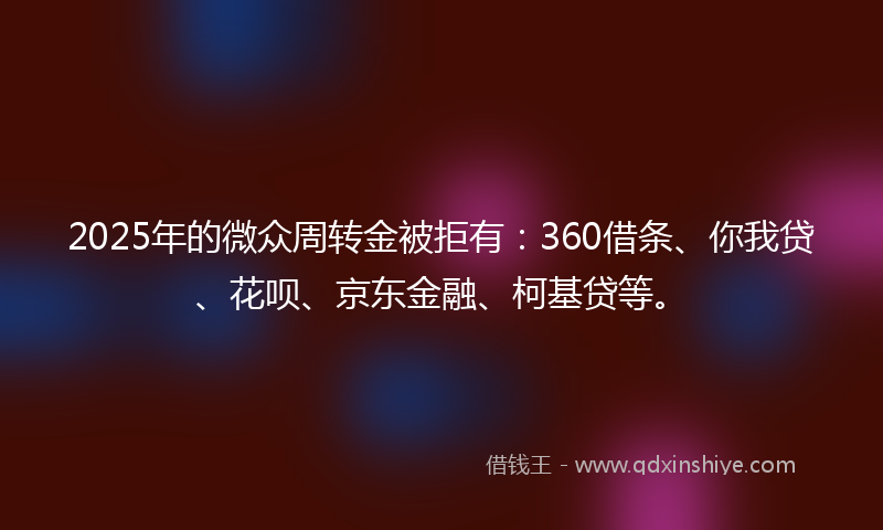 2025年的微众周转金被拒有：360借条、你我贷、花呗、京东金融、柯基贷等。