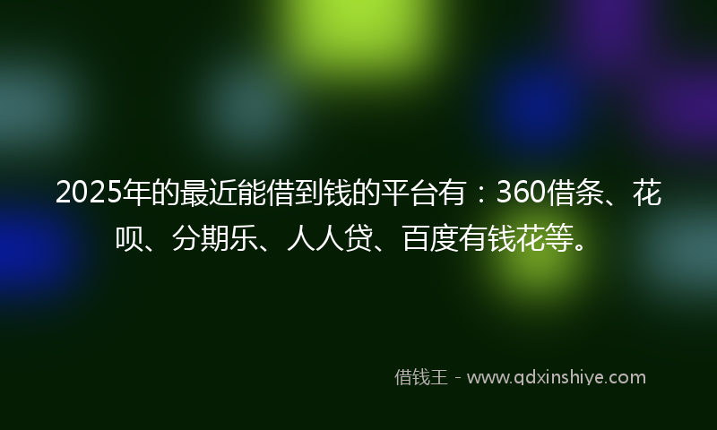 2025年的最近能借到钱的平台有：360借条、花呗、分期乐、人人贷、百度有钱花等。