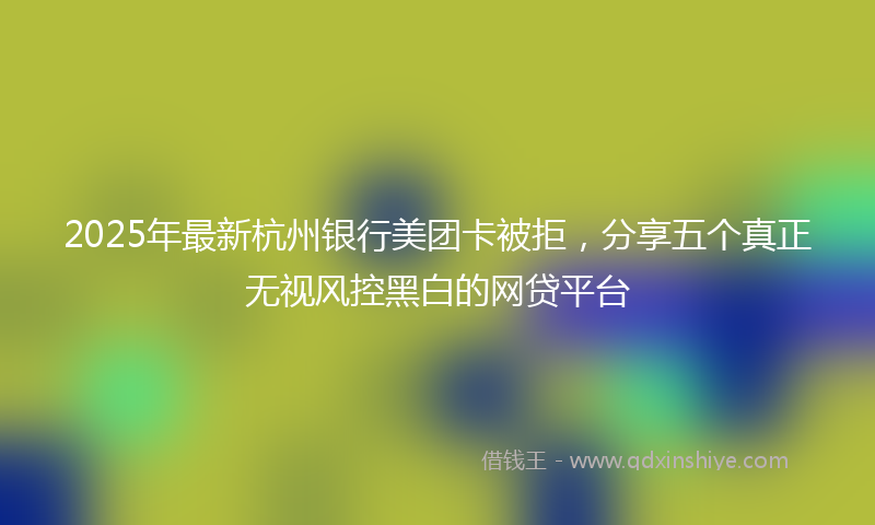 2025年最新杭州银行美团卡被拒，分享五个真正无视风控黑白的网贷平台