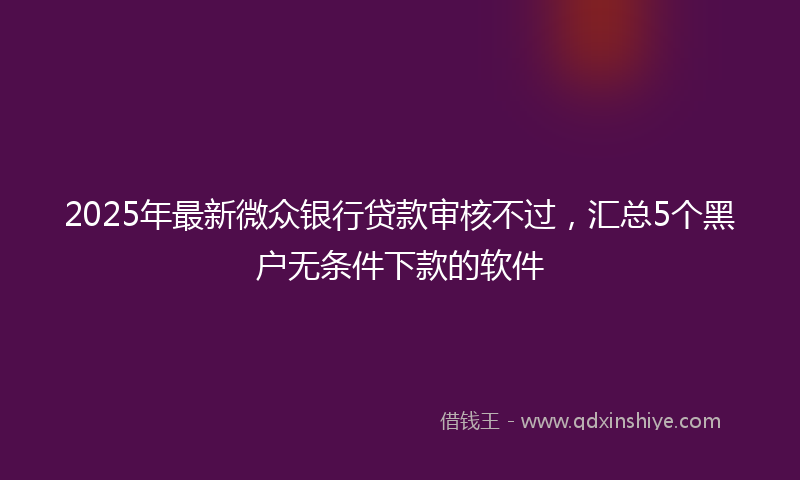 2025年最新微众银行贷款审核不过，汇总5个黑户无条件下款的软件