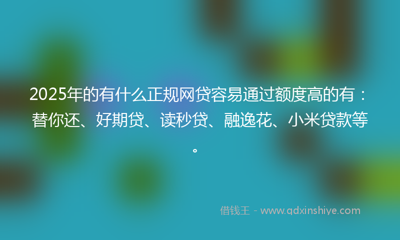 2025年的有什么正规网贷容易通过额度高的有：替你还、好期贷、读秒贷、融逸花、小米贷款等。