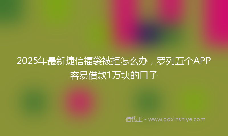 2025年最新捷信福袋被拒怎么办，罗列五个APP容易借款1万块的口子