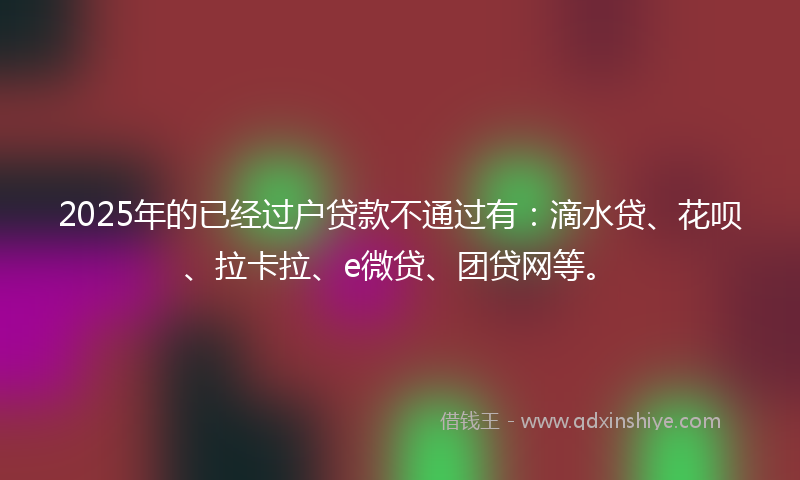2025年的已经过户贷款不通过有：滴水贷、花呗、拉卡拉、e微贷、团贷网等。