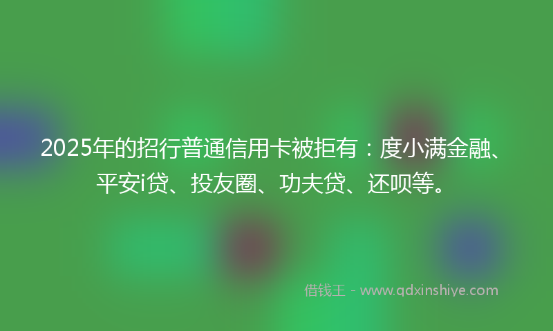 2025年的招行普通信用卡被拒有：度小满金融、平安i贷、投友圈、功夫贷、还呗等。