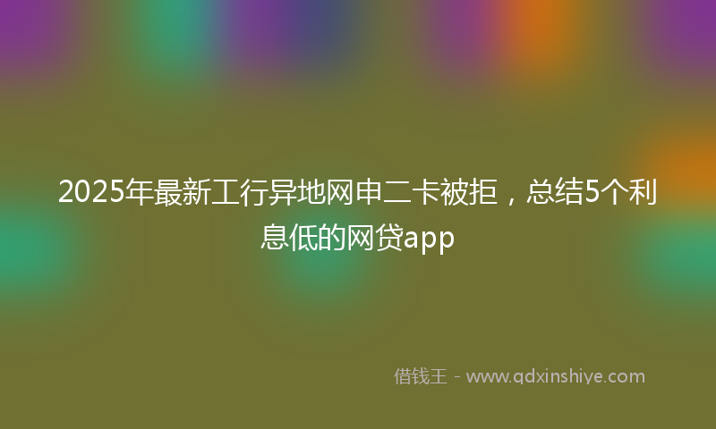 2025年最新工行异地网申二卡被拒，总结5个利息低的网贷app