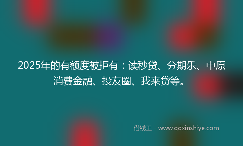 2025年的有额度被拒有：读秒贷、分期乐、中原消费金融、投友圈、我来贷等。