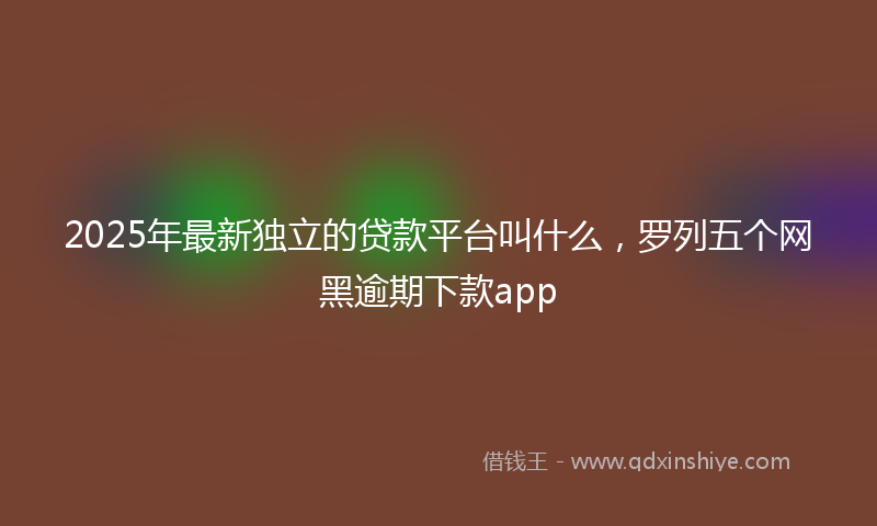 2025年最新独立的贷款平台叫什么，罗列五个网黑逾期下款app