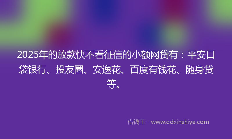 2025年的放款快不看征信的小额网贷有：平安口袋银行、投友圈、安逸花、百度有钱花、随身贷等。