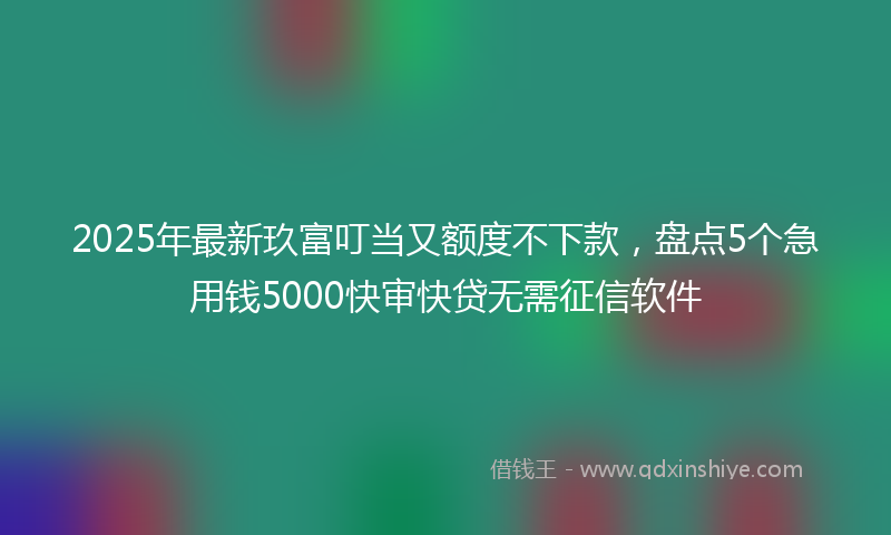 2025年最新玖富叮当又额度不下款，盘点5个急用钱5000快审快贷无需征信软件