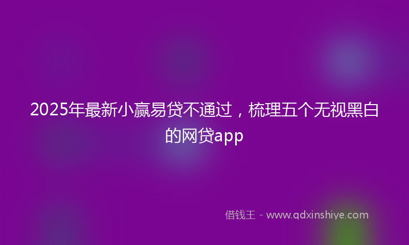 2025年最新小赢易贷不通过，梳理五个无视黑白的网贷app