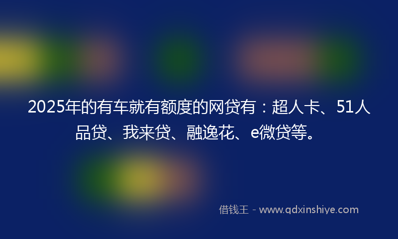 2025年的有车就有额度的网贷有：超人卡、51人品贷、我来贷、融逸花、e微贷等。