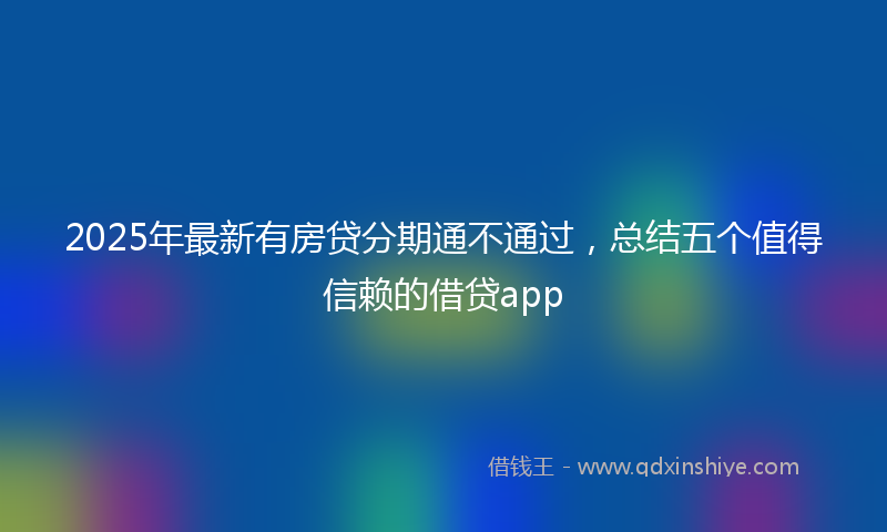 2025年最新有房贷分期通不通过，总结五个值得信赖的借贷app