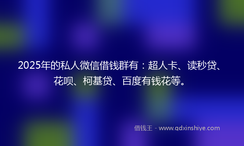 2025年的私人微信借钱群有：超人卡、读秒贷、花呗、柯基贷、百度有钱花等。
