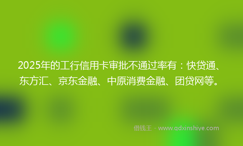 2025年的工行信用卡审批不通过率有：快贷通、东方汇、京东金融、中原消费金融、团贷网等。