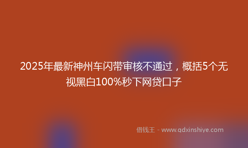 2025年最新神州车闪带审核不通过，概括5个无视黑白100%秒下网贷口子