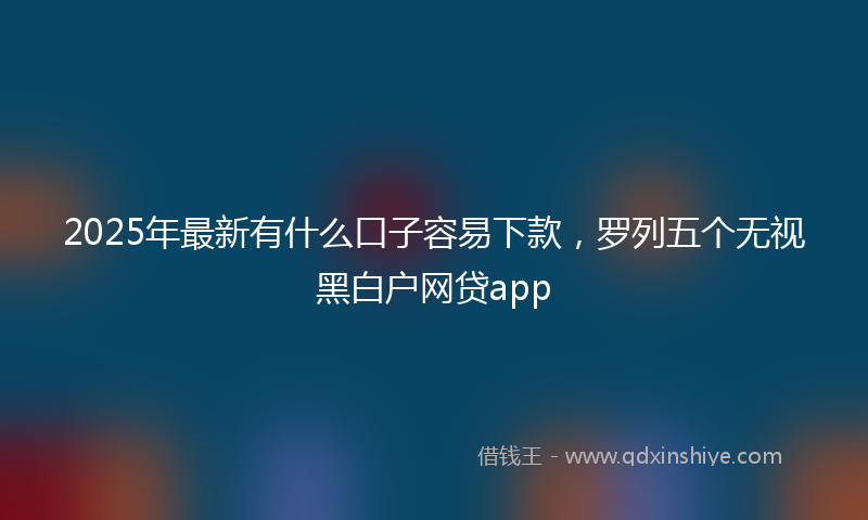 2025年最新有什么口子容易下款，罗列五个无视黑白户网贷app
