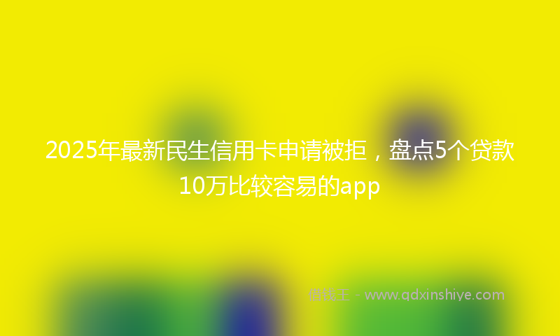 2025年最新民生信用卡申请被拒，盘点5个贷款10万比较容易的app