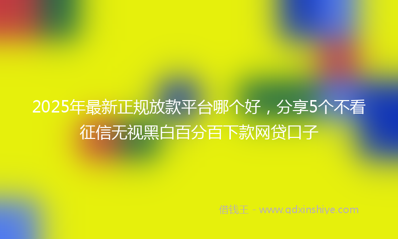2025年最新正规放款平台哪个好，分享5个不看征信无视黑白百分百下款网贷口子