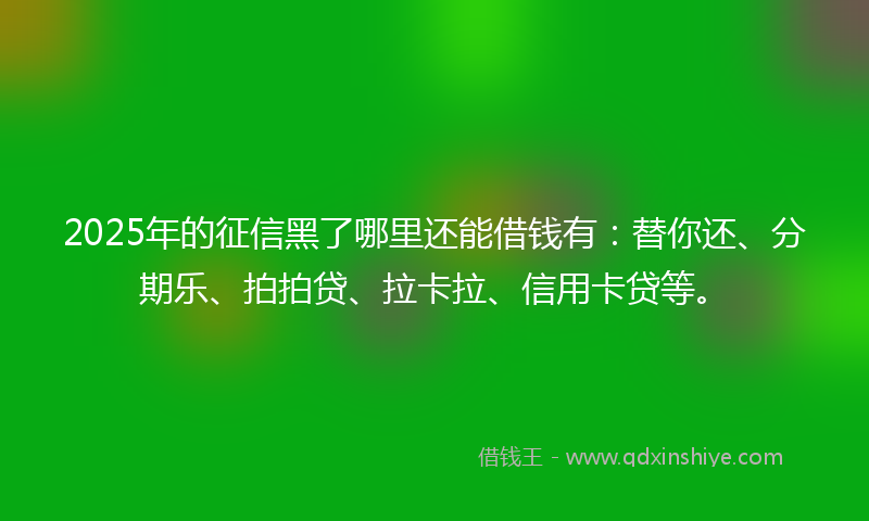 2025年的征信黑了哪里还能借钱有：替你还、分期乐、拍拍贷、拉卡拉、信用卡贷等。