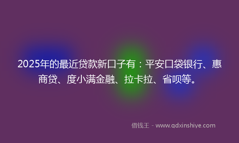 2025年的最近贷款新口子有：平安口袋银行、惠商贷、度小满金融、拉卡拉、省呗等。