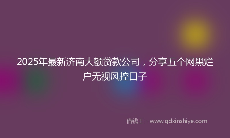 2025年最新济南大额贷款公司，分享五个网黑烂户无视风控口子