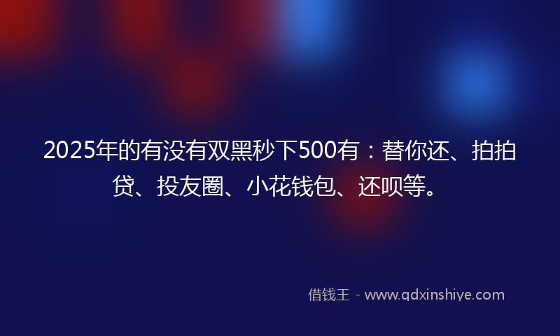 2025年的有没有双黑秒下500有：替你还、拍拍贷、投友圈、小花钱包、还呗等。