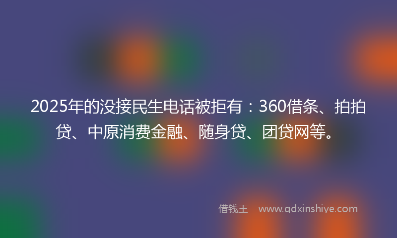 2025年的没接民生电话被拒有：360借条、拍拍贷、中原消费金融、随身贷、团贷网等。