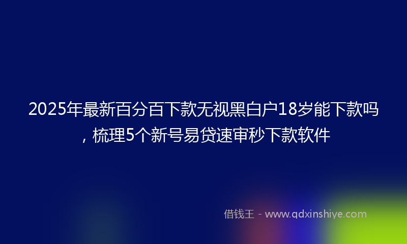 2025年最新百分百下款无视黑白户18岁能下款吗，梳理5个新号易贷速审秒下款软件