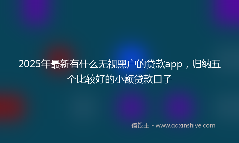 2025年最新有什么无视黑户的贷款app，归纳五个比较好的小额贷款口子