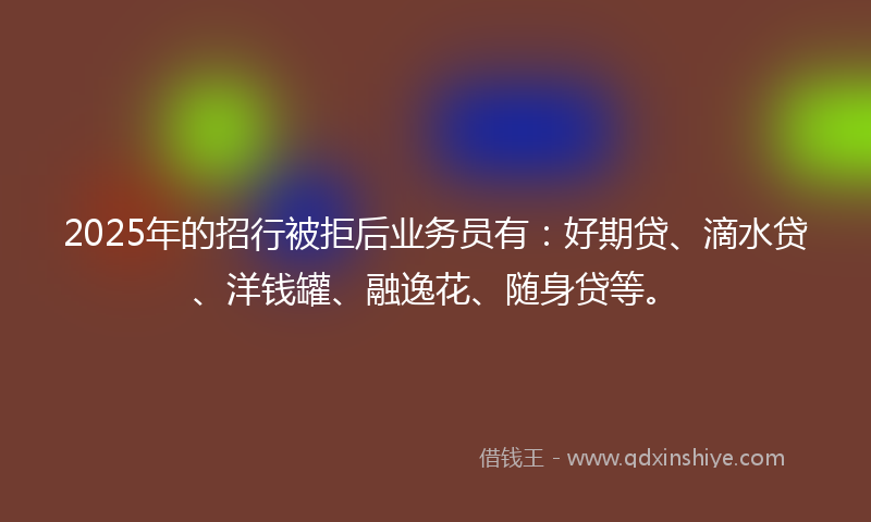 2025年的招行被拒后业务员有：好期贷、滴水贷、洋钱罐、融逸花、随身贷等。