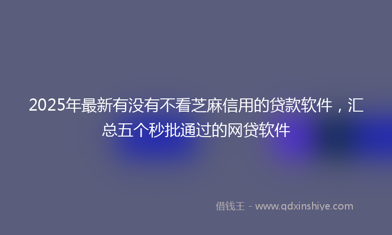 2025年最新有没有不看芝麻信用的贷款软件，汇总五个秒批通过的网贷软件