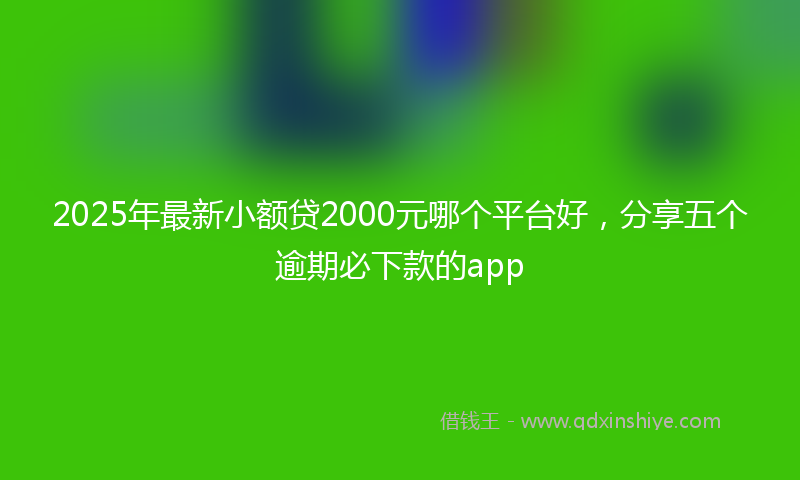 2025年最新小额贷2000元哪个平台好，分享五个逾期必下款的app