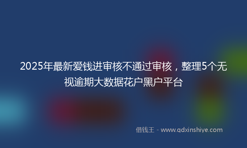 2025年最新爱钱进审核不通过审核，整理5个无视逾期大数据花户黑户平台