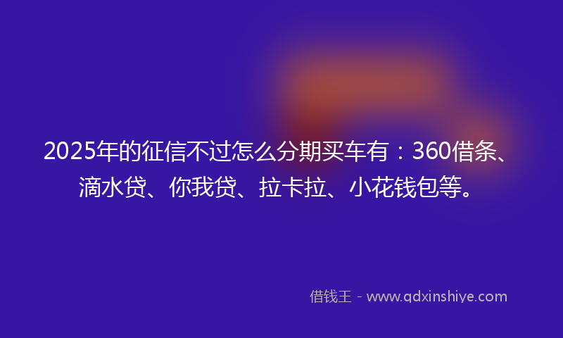2025年的征信不过怎么分期买车有：360借条、滴水贷、你我贷、拉卡拉、小花钱包等。