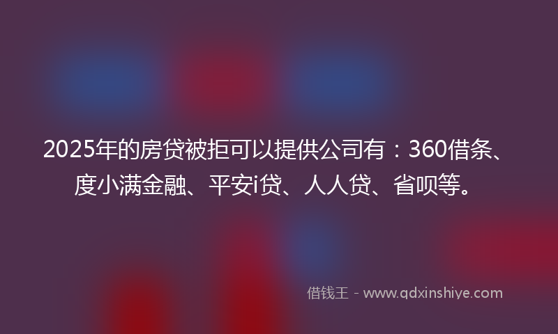2025年的房贷被拒可以提供公司有：360借条、度小满金融、平安i贷、人人贷、省呗等。