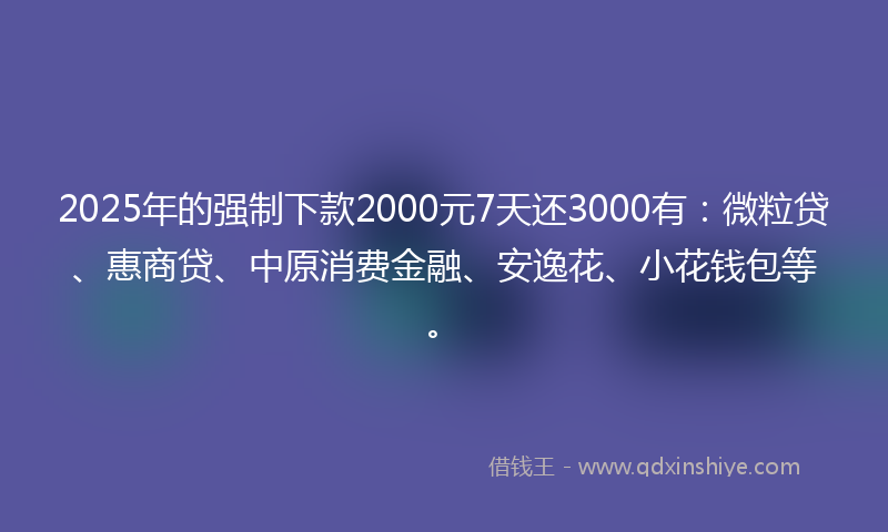2025年的强制下款2000元7天还3000有：微粒贷、惠商贷、中原消费金融、安逸花、小花钱包等。