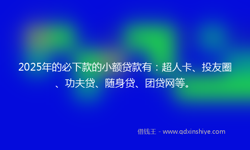 2025年的必下款的小额贷款有：超人卡、投友圈、功夫贷、随身贷、团贷网等。