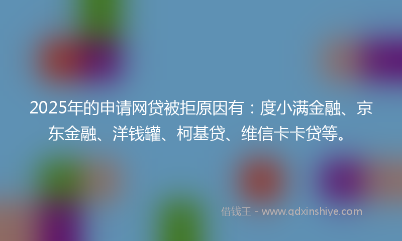 2025年的申请网贷被拒原因有：度小满金融、京东金融、洋钱罐、柯基贷、维信卡卡贷等。