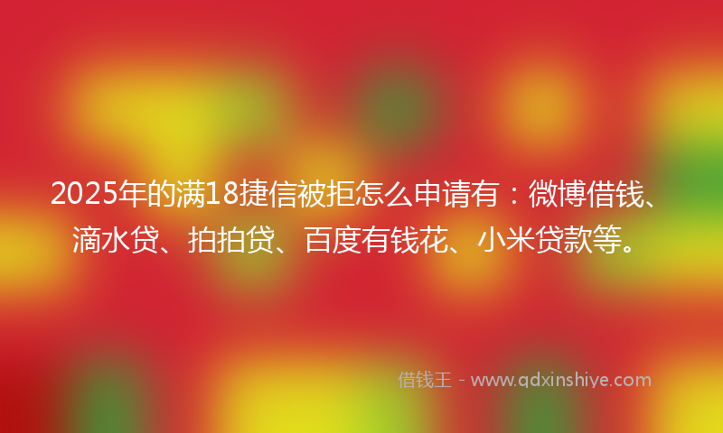 2025年的满18捷信被拒怎么申请有：微博借钱、滴水贷、拍拍贷、百度有钱花、小米贷款等。