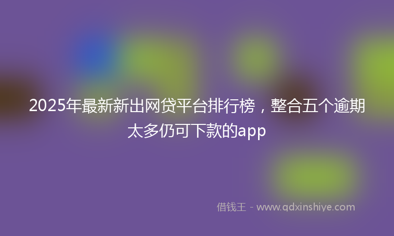 2025年最新新出网贷平台排行榜，整合五个逾期太多仍可下款的app