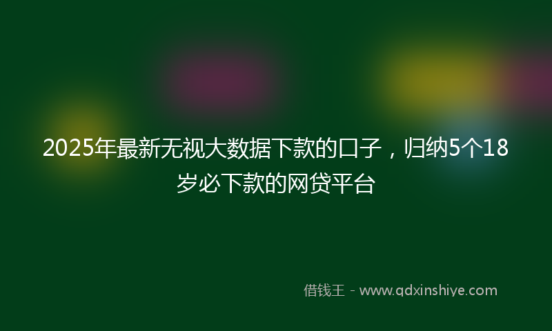 2025年最新无视大数据下款的口子，归纳5个18岁必下款的网贷平台