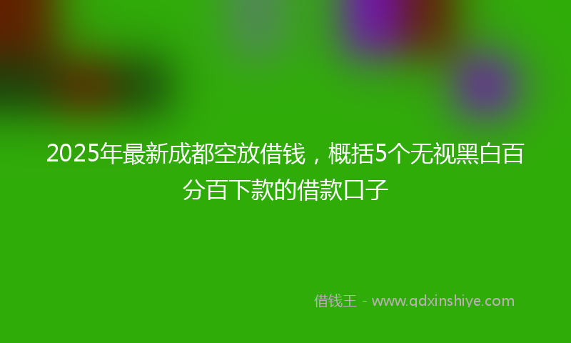2025年最新成都空放借钱，概括5个无视黑白百分百下款的借款口子